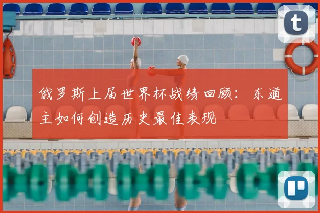 俄罗斯上届世界杯战绩回顾：东道主如何创造历史最佳表现
