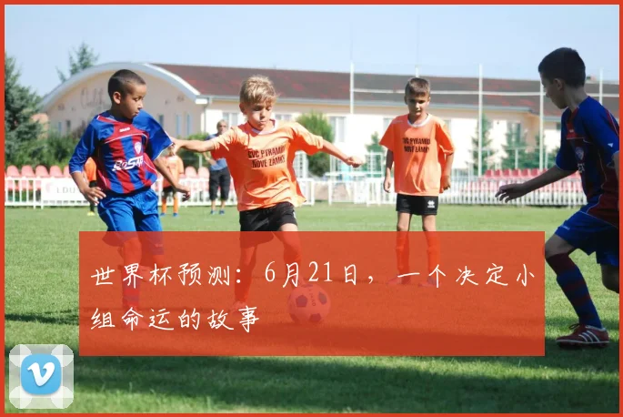 世界杯预测:6月21日,一个决定小组命运的故事