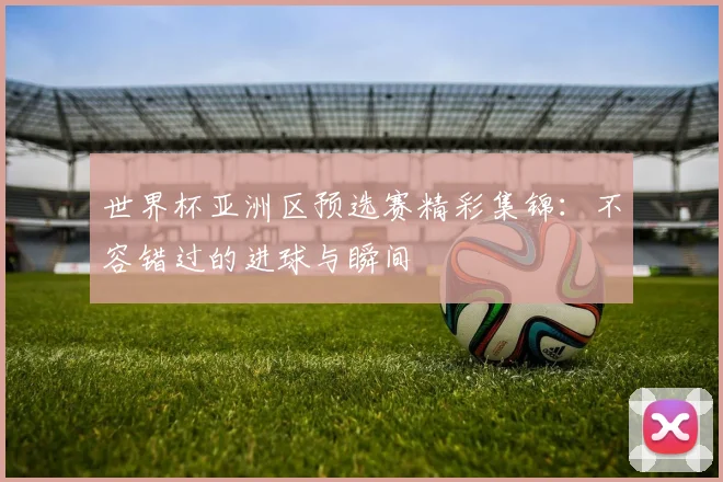 世界杯亚洲区预选赛精彩集锦:不容错过的进球与瞬间