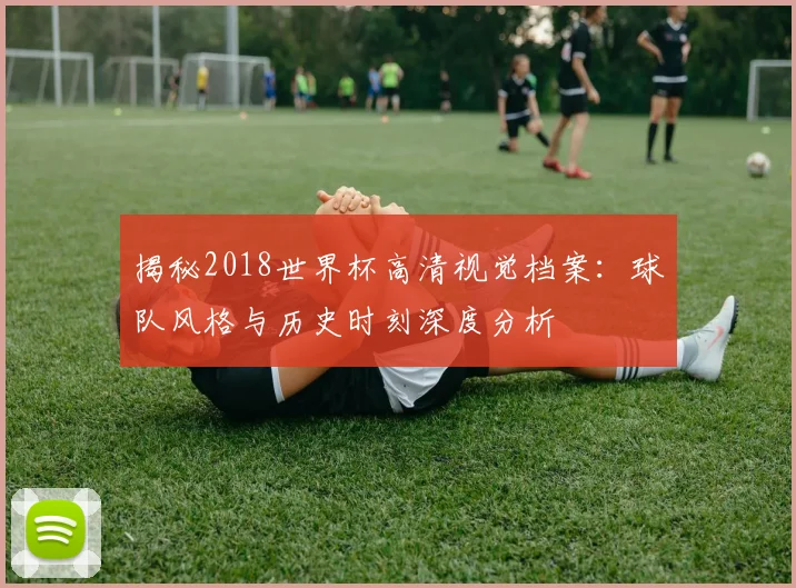 揭秘2018世界杯高清视觉档案：球队风格与历史时刻深度分析