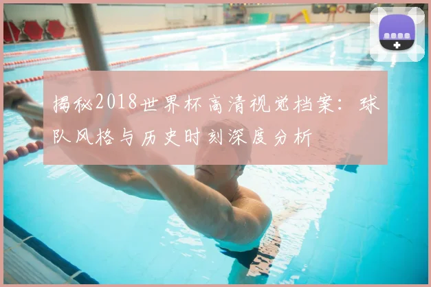 揭秘2018世界杯高清视觉档案：球队风格与历史时刻深度分析