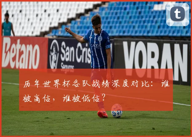 历年世界杯各队战绩深度对比：谁被高估，谁被低估？