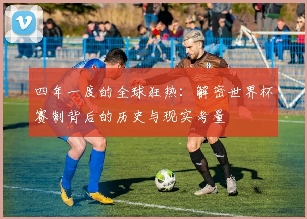 四年一度的全球狂热：解密世界杯赛制背后的历史与现实考量