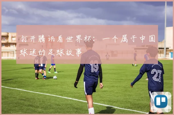 打开腾讯看世界杯：一个属于中国球迷的足球故事