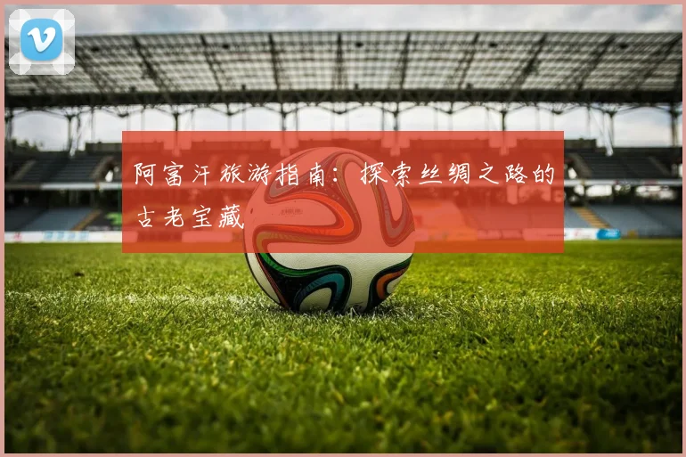 阿富汗旅游指南：探索丝绸之路的古老宝藏